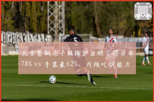 北京首钢范子铭掩护后顺下得分率78% vs 李慕豪62%,内线吃饼能力差异