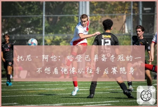 托尼·阿伦：哈登已具备夺冠的一切 不想看他像以往季后赛隐身