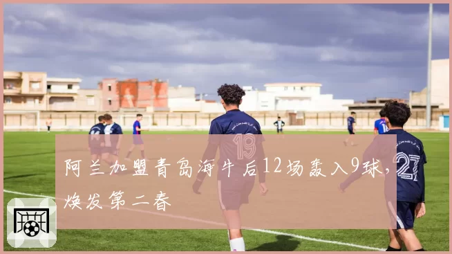 阿兰加盟青岛海牛后12场轰入9球,焕发第二春