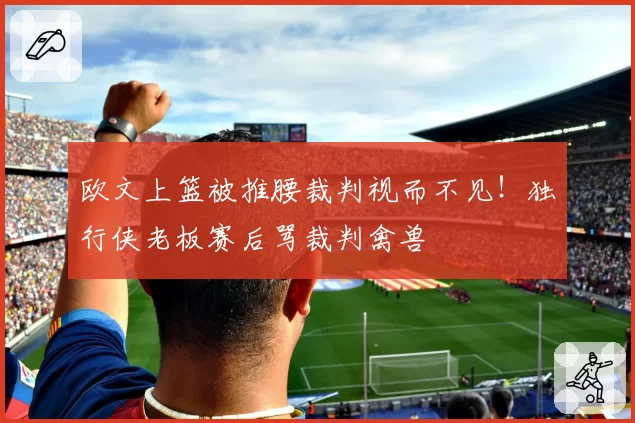 欧文上篮被推腰裁判视而不见！独行侠老板赛后骂裁判禽兽