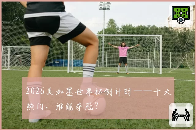 2026美加墨世界杯倒计时——十大热门,谁能夺冠?