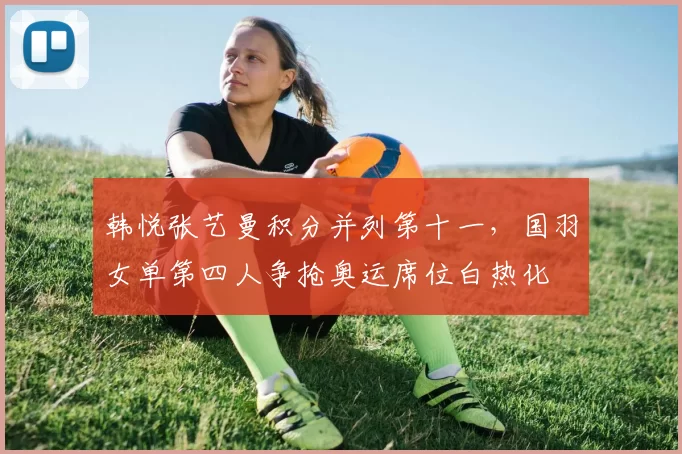 韩悦张艺曼积分并列第十一,国羽女单第四人争抢奥运席位白热化