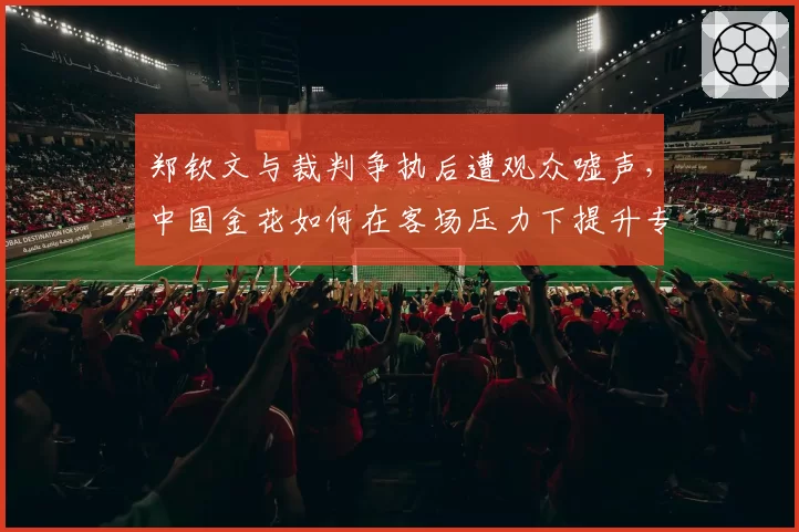郑钦文与裁判争执后遭观众嘘声，中国金花如何在客场压力下提升专注力？