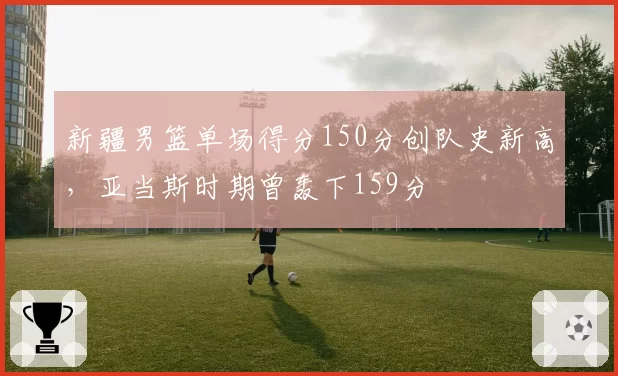 新疆男篮单场得分150分创队史新高，亚当斯时期曾轰下159分