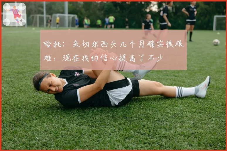 哈托:来切尔西头几个月确实很艰难,现在我的信心提高了不少