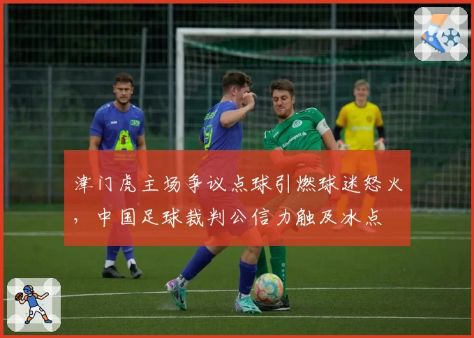 津门虎主场争议点球引燃球迷怒火,中国足球裁判公信力触及冰点