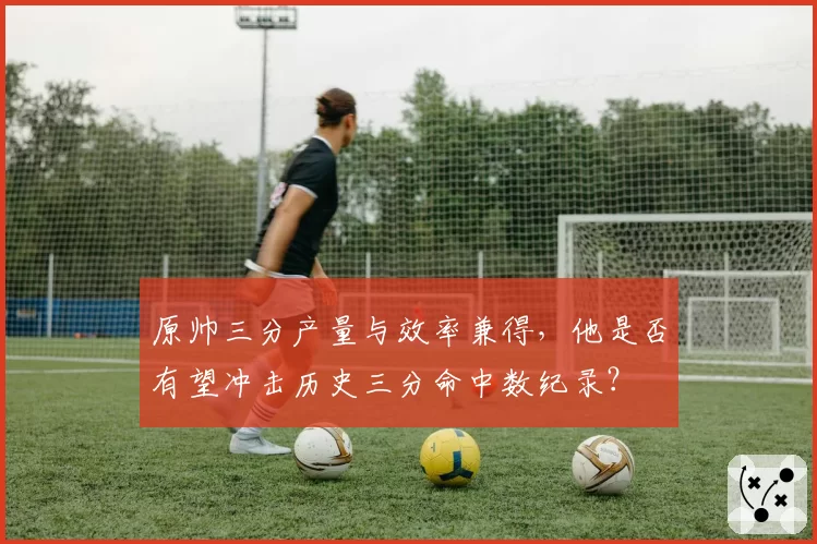 原帅三分产量与效率兼得，他是否有望冲击历史三分命中数纪录？