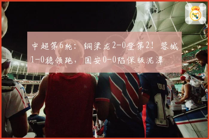 中超第6轮：铜梁龙2-0登第2！蓉城1-0稳领跑，国安0-0陷保级泥潭