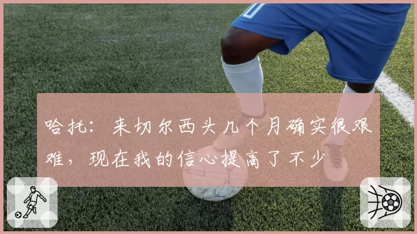 哈托:来切尔西头几个月确实很艰难,现在我的信心提高了不少