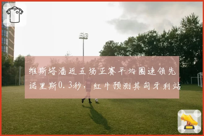 维斯塔潘近五场正赛平均圈速领先诺里斯0.3秒,红牛预测其匈牙利站后可扩大积分优势