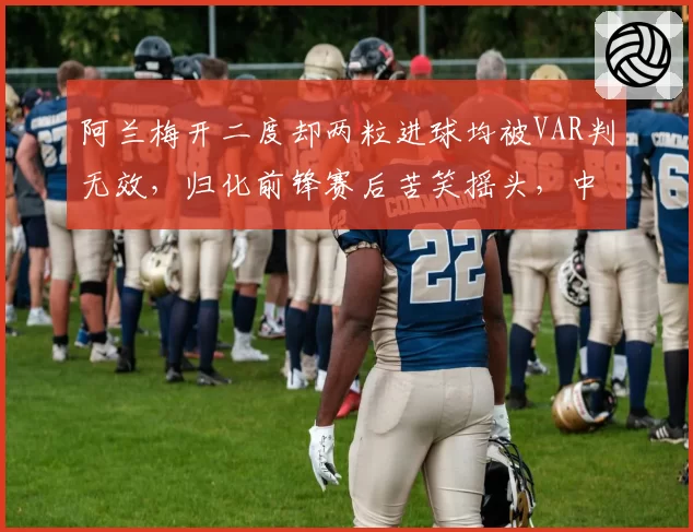 阿兰梅开二度却两粒进球均被VAR判无效,归化前锋赛后苦笑摇头,中超体毛级越位判罚何时休?
