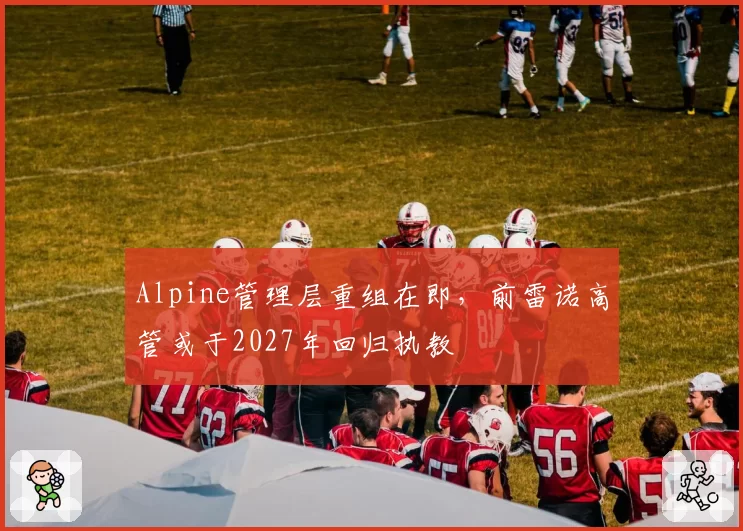 Alpine管理层重组在即,前雷诺高管或于2027年回归执教