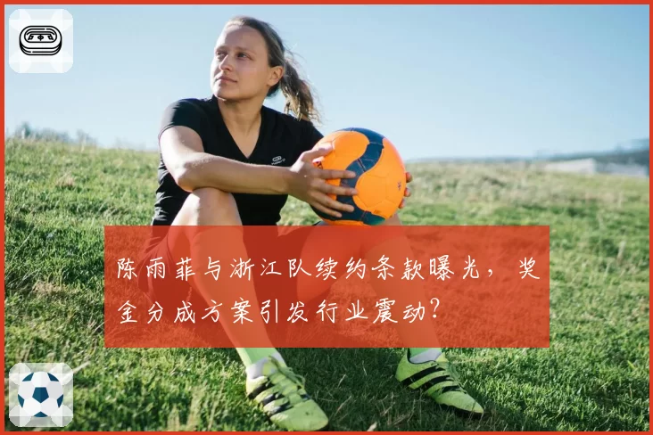 陈雨菲与浙江队续约条款曝光,奖金分成方案引发行业震动?