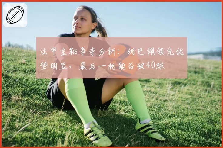 法甲金靴争夺分析：姆巴佩领先优势明显，最后一轮能否破40球