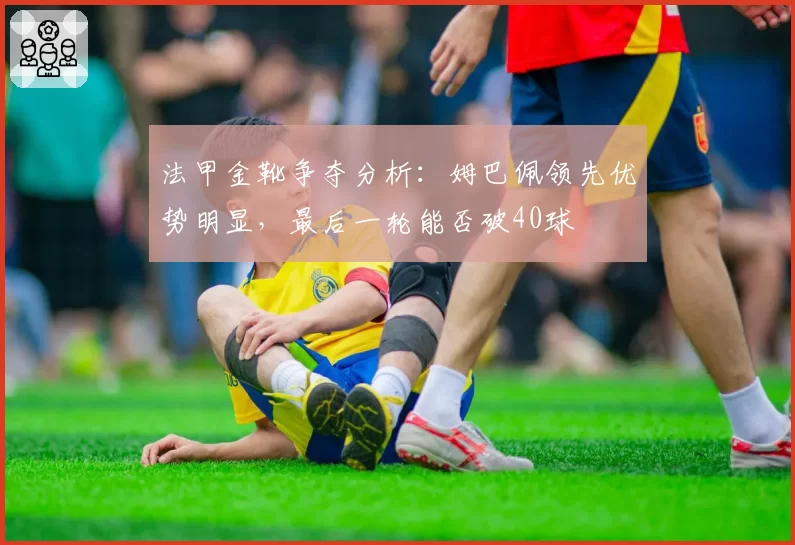 法甲金靴争夺分析：姆巴佩领先优势明显，最后一轮能否破40球