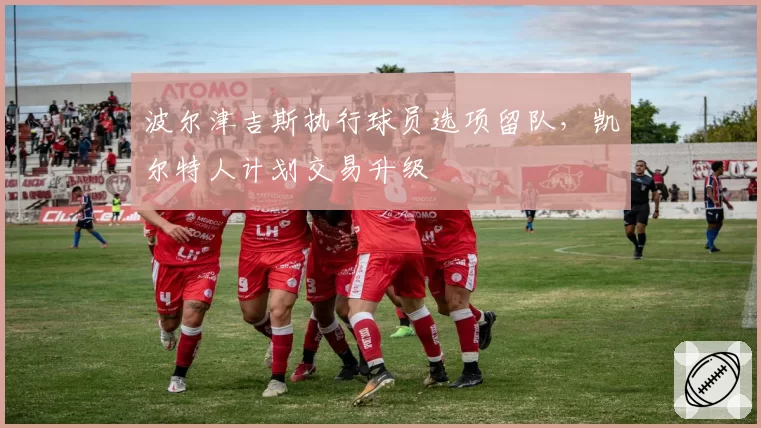 波尔津吉斯执行球员选项留队，凯尔特人计划交易升级