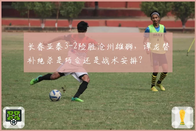 长春亚泰3-2险胜沧州雄狮,谭龙替补绝杀是巧合还是战术安排?