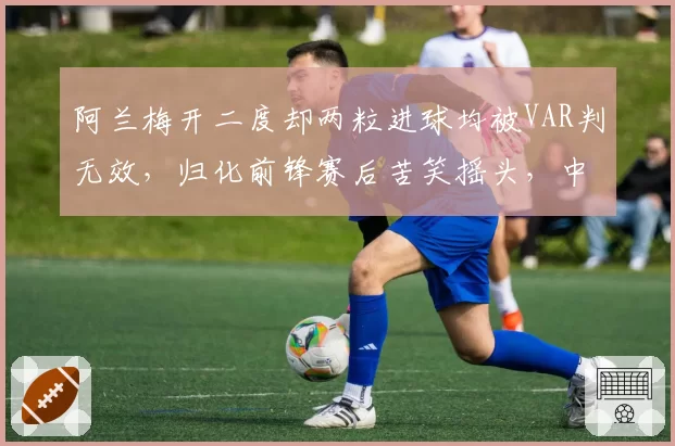 阿兰梅开二度却两粒进球均被VAR判无效,归化前锋赛后苦笑摇头,中超体毛级越位判罚何时休?