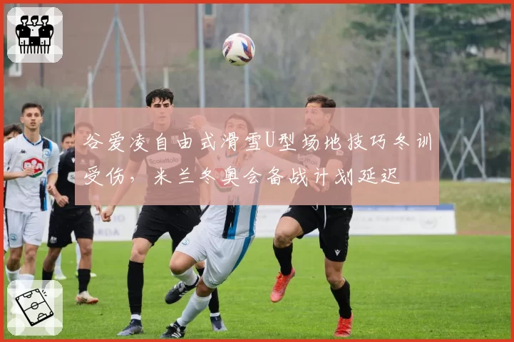 谷爱凌自由式滑雪U型场地技巧冬训受伤,米兰冬奥会备战计划延迟