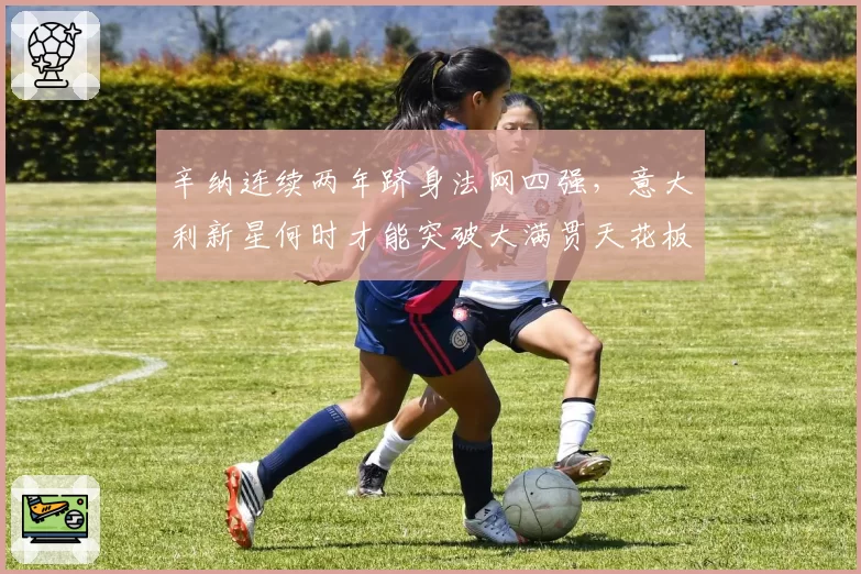 辛纳连续两年跻身法网四强,意大利新星何时才能突破大满贯天花板?