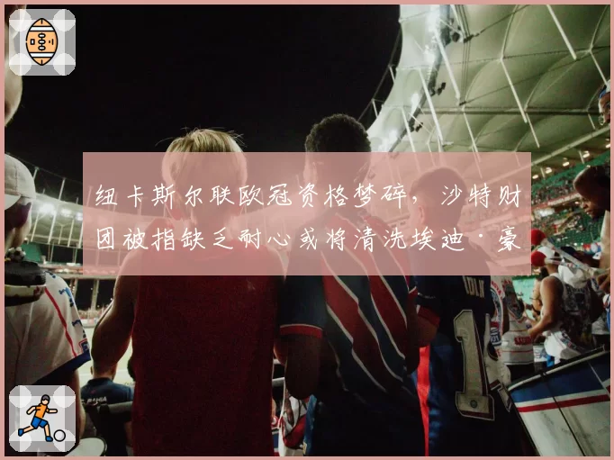 纽卡斯尔联欧冠资格梦碎,沙特财团被指缺乏耐心或将清洗埃迪·豪