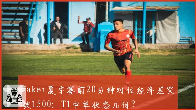 Faker夏季赛前20分钟对位经济差突破1500：T1中单状态几何？