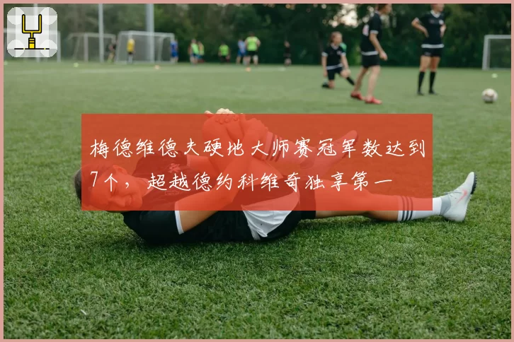 梅德维德夫硬地大师赛冠军数达到7个，超越德约科维奇独享第一