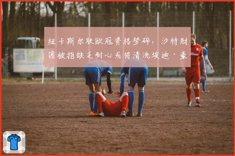 纽卡斯尔联欧冠资格梦碎，沙特财团被指缺乏耐心或将清洗埃迪·豪