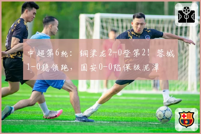 中超第6轮：铜梁龙2-0登第2！蓉城1-0稳领跑，国安0-0陷保级泥潭