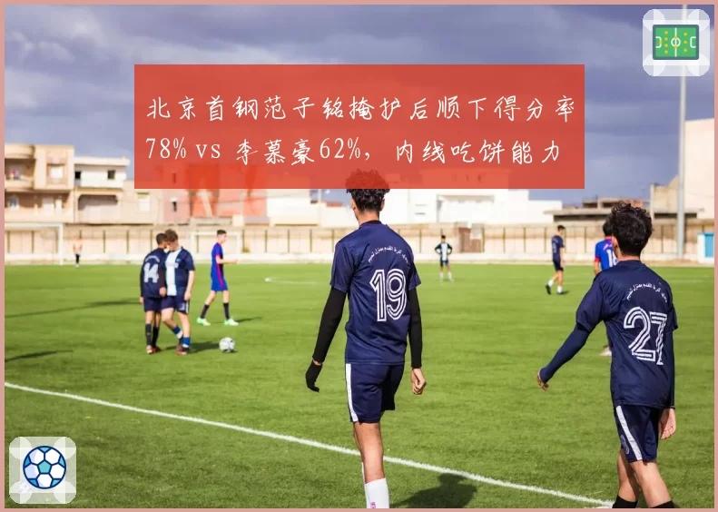 北京首钢范子铭掩护后顺下得分率78% vs 李慕豪62%,内线吃饼能力差异