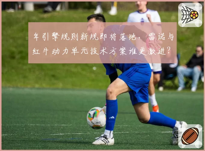 年引擎规则新规即将落地,雷诺与红牛动力单元技术方案谁更激进?