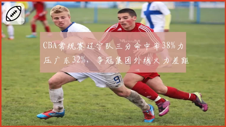 CBA常规赛辽宁队三分命中率38%力压广东32%，争冠集团外线火力差距明显__br_
