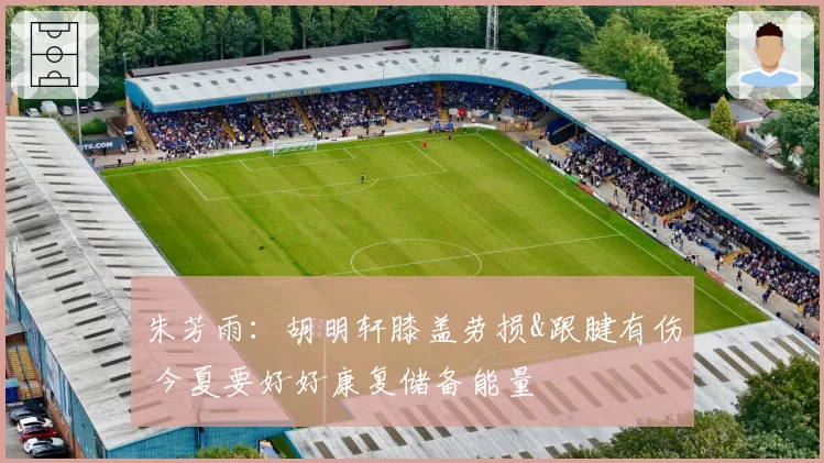 朱芳雨：胡明轩膝盖劳损&跟腱有伤 今夏要好好康复储备能量