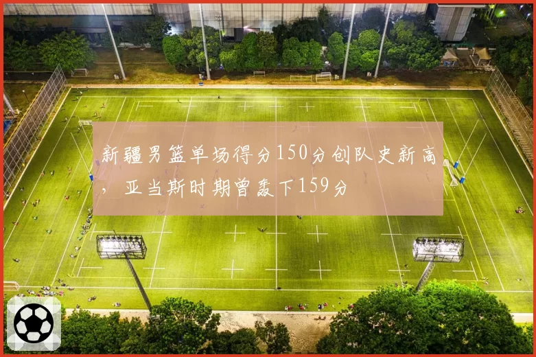 新疆男篮单场得分150分创队史新高，亚当斯时期曾轰下159分