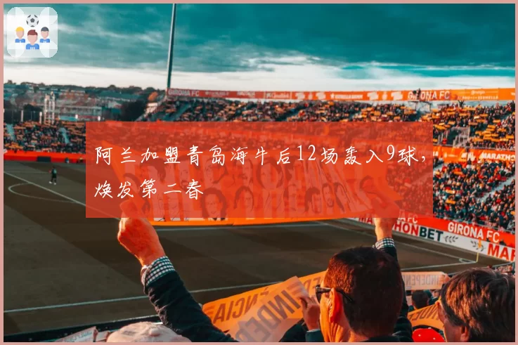 阿兰加盟青岛海牛后12场轰入9球,焕发第二春