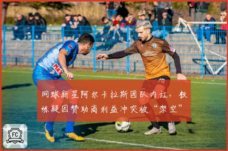 网球新星阿尔卡拉斯团队内讧，教练疑因赞助商利益冲突被“架空”