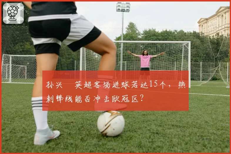 孙兴慜英超客场进球若达15个,热刺锋线能否冲击欧冠区?