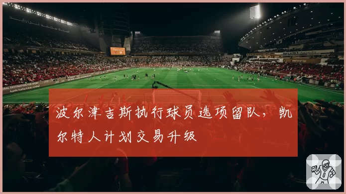 波尔津吉斯执行球员选项留队,凯尔特人计划交易升级