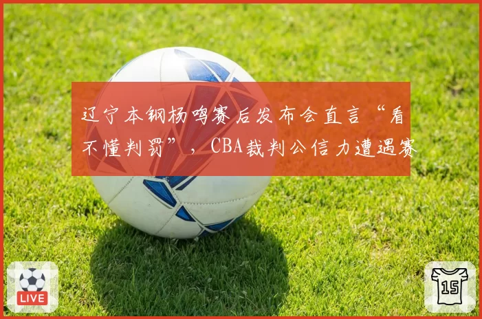 辽宁本钢杨鸣赛后发布会直言“看不懂判罚”，CBA裁判公信力遭遇赛季最大危机