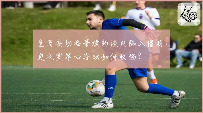 皇马安切洛蒂续约谈判陷入僵局,更衣室军心浮动如何收场?