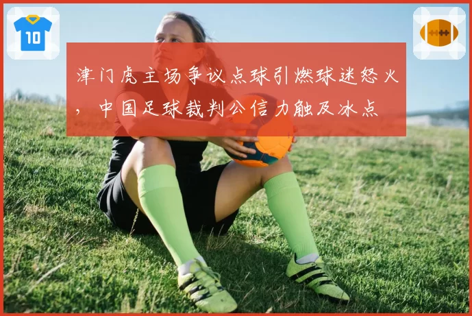 津门虎主场争议点球引燃球迷怒火,中国足球裁判公信力触及冰点