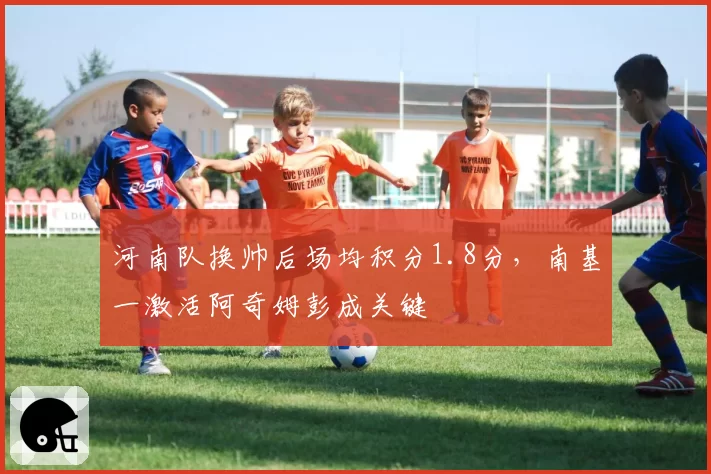 河南队换帅后场均积分1.8分，南基一激活阿奇姆彭成关键