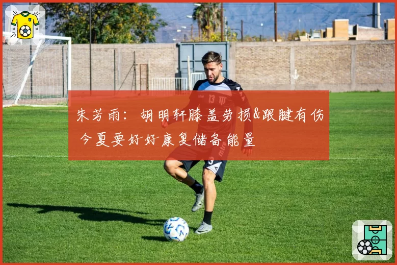 朱芳雨：胡明轩膝盖劳损&跟腱有伤 今夏要好好康复储备能量