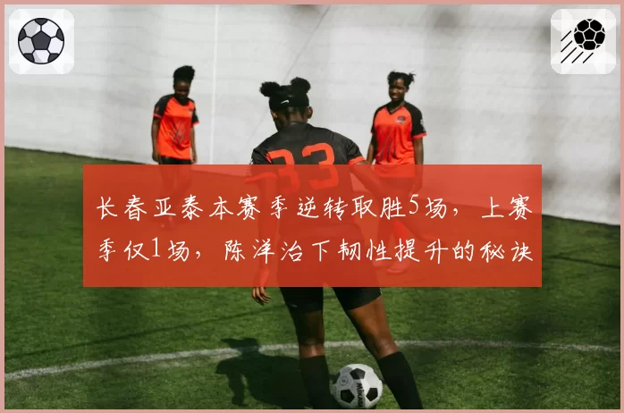 长春亚泰本赛季逆转取胜5场，上赛季仅1场，陈洋治下韧性提升的秘诀