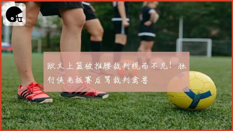 欧文上篮被推腰裁判视而不见!独行侠老板赛后骂裁判禽兽