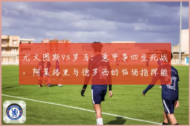 尤文图斯vs罗马：意甲争四生死战，阿莱格里与德罗西的临场指挥能力展望