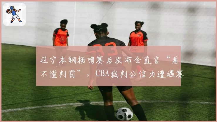 辽宁本钢杨鸣赛后发布会直言“看不懂判罚”,CBA裁判公信力遭遇赛季最大危机
