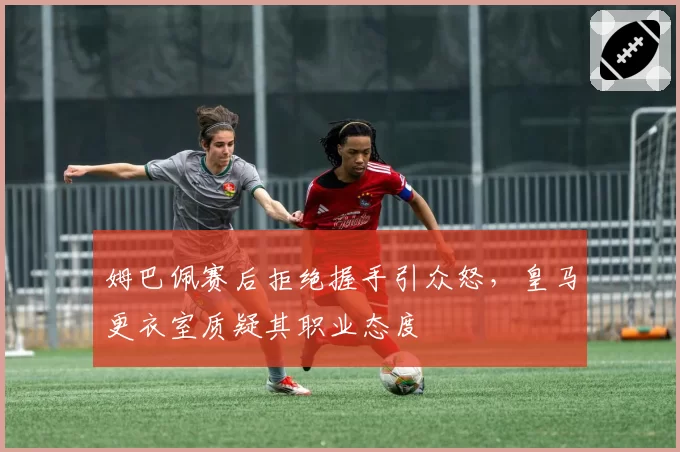 姆巴佩赛后拒绝握手引众怒，皇马更衣室质疑其职业态度