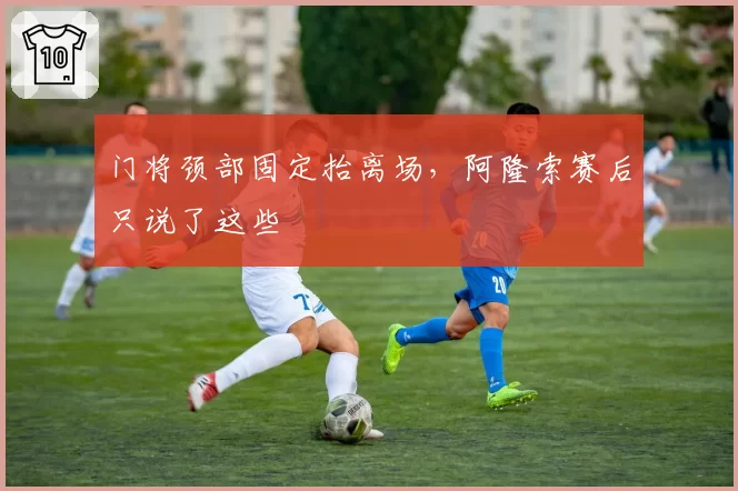 门将颈部固定抬离场,阿隆索赛后只说了这些