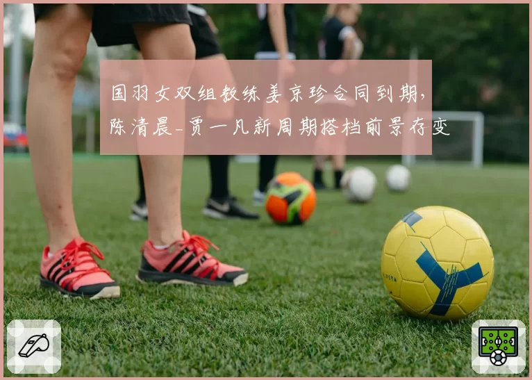 国羽女双组教练姜京珍合同到期，陈清晨_贾一凡新周期搭档前景存变数